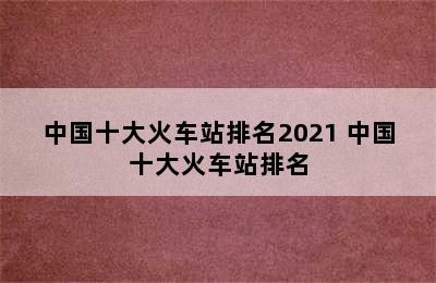 中国十大火车站排名2021 中国十大火车站排名